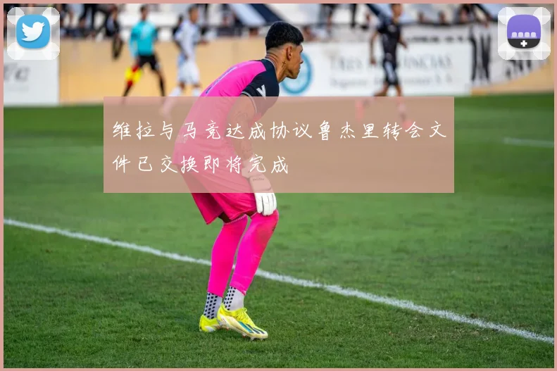 维拉与马竞达成协议鲁杰里转会文件已交换即将完成