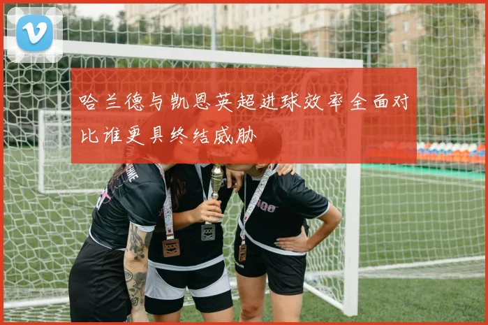 哈兰德与凯恩英超进球效率全面对比谁更具终结威胁