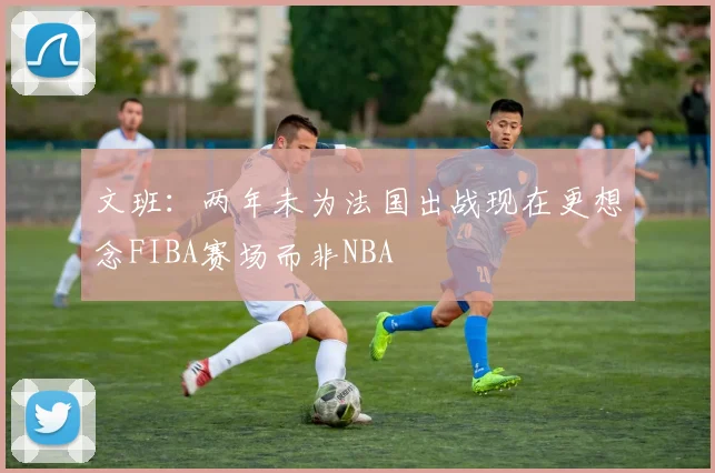 文班：两年未为法国出战现在更想念FIBA赛场而非NBA