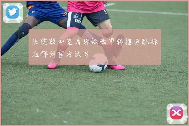 法院驳回皇马诉讼西甲转播分配标准得到官方认可