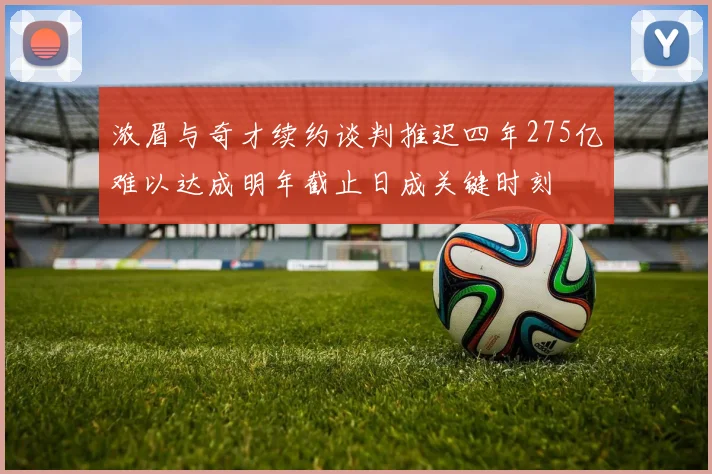 浓眉与奇才续约谈判推迟四年275亿难以达成明年截止日成关键时刻