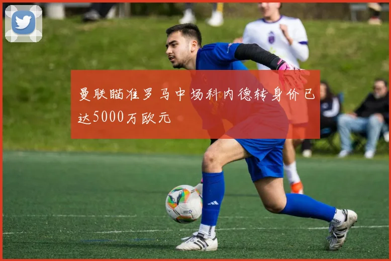 曼联瞄准罗马中场科内德转身价已达5000万欧元