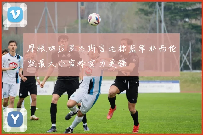 摩根回应罗杰斯言论称蓝军非西伦敦最大小蜜蜂实力更强