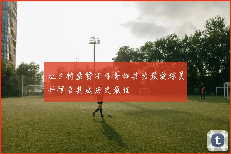 杜兰特盛赞字母哥称其为最爱球员并预言其成历史最佳
