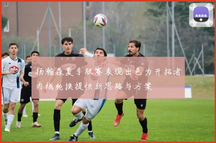 杨瀚森夏季联赛表现出色为开拓者内线轮换提供新思路与方案