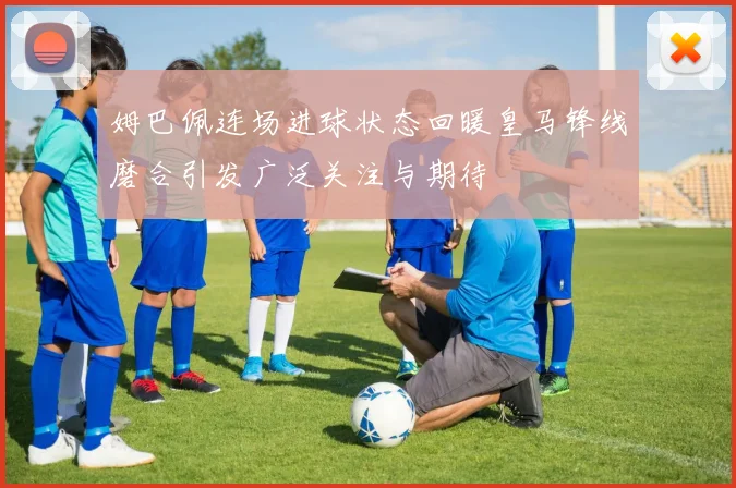 姆巴佩连场进球状态回暖皇马锋线磨合引发广泛关注与期待