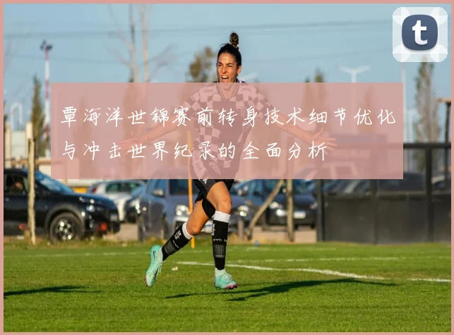 覃海洋世锦赛前转身技术细节优化与冲击世界纪录的全面分析