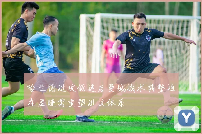 哈兰德进攻低迷后曼城战术调整迫在眉睫需重塑进攻体系