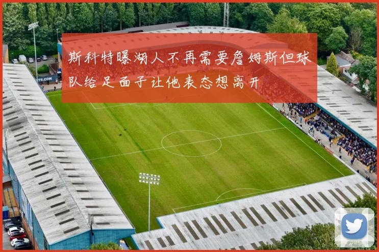斯科特曝湖人不再需要詹姆斯但球队给足面子让他表态想离开