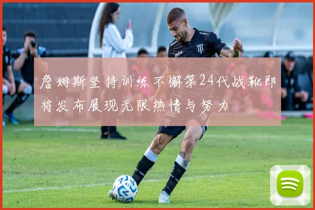 詹姆斯坚持训练不懈第24代战靴即将发布展现无限热情与努力