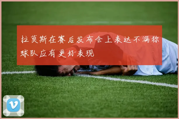 拉莫斯在赛后发布会上表达不满称球队应有更好表现